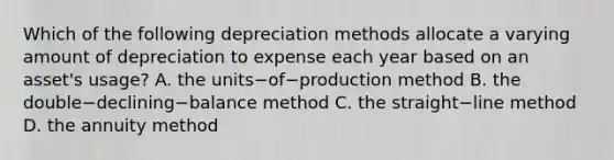 Which of the following depreciation methods allocate a varying amount of depreciation to expense each year based on an​ asset's usage? A. the units−of−production method B. the double−declining−balance method C. the straight−line method D. the annuity method