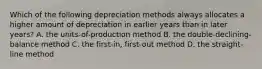 Which of the following depreciation methods always allocates a higher amount of depreciation in earlier years than in later​ years? A. the​ units-of-production method B. the​ double-declining-balance method C. the​ first-in, first-out method D. the​ straight-line method