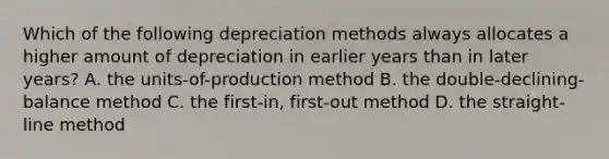 Which of the following depreciation methods always allocates a higher amount of depreciation in earlier years than in later​ years? A. the​ units-of-production method B. the​ double-declining-balance method C. the​ first-in, first-out method D. the​ straight-line method