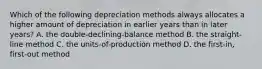 Which of the following depreciation methods always allocates a higher amount of depreciation in earlier years than in later​ years? A. the​ double-declining-balance method B. the​ straight-line method C. the​ units-of-production method D. the​ first-in, first-out method