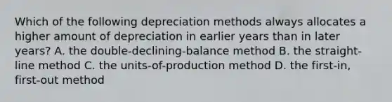 Which of the following depreciation methods always allocates a higher amount of depreciation in earlier years than in later​ years? A. the​ double-declining-balance method B. the​ straight-line method C. the​ units-of-production method D. the​ first-in, first-out method