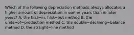 Which of the following depreciation methods always allocates a higher amount of depreciation in earlier years than in later​ years? A. the first−​in, first−out method B. the units−of−production method C. the double−declining−balance method D. the straight−line method