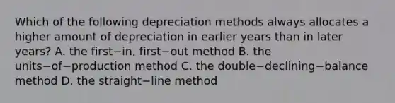 Which of the following depreciation methods always allocates a higher amount of depreciation in earlier years than in later​ years? A. the first−​in, first−out method B. the units−of−production method C. the double−declining−balance method D. the straight−line method