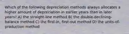 Which of the following depreciation methods always allocates a higher amount of depreciation in earlier years than in later years? A) the straight-line method B) the double-declining-balance method C) the first-in, first-out method D) the units-of-production method