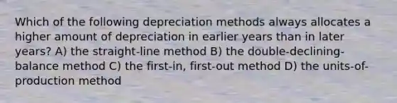 Which of the following depreciation methods always allocates a higher amount of depreciation in earlier years than in later years? A) the straight-line method B) the double-declining-balance method C) the first-in, first-out method D) the units-of-production method