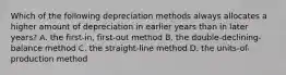 Which of the following depreciation methods always allocates a higher amount of depreciation in earlier years than in later​ years? A. the​ first-in, first-out method B. the​ double-declining-balance method C. the​ straight-line method D. the​ units-of-production method