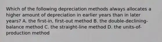 Which of the following depreciation methods always allocates a higher amount of depreciation in earlier years than in later​ years? A. the​ first-in, first-out method B. the​ double-declining-balance method C. the​ straight-line method D. the​ units-of-production method