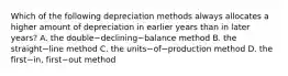 Which of the following depreciation methods always allocates a higher amount of depreciation in earlier years than in later​ years? A. the double−declining−balance method B. the straight−line method C. the units−of−production method D. the first−​in, first−out method