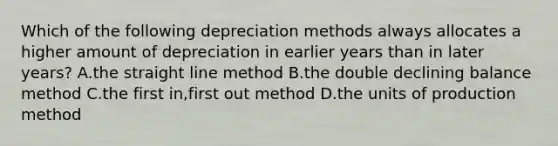 Which of the following depreciation methods always allocates a higher amount of depreciation in earlier years than in later years? A.the straight line method B.the double declining balance method C.the first in,first out method D.the units of production method