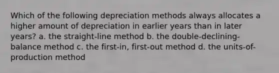 Which of the following depreciation methods always allocates a higher amount of depreciation in earlier years than in later years? a. the straight-line method b. the double-declining-balance method c. the first-in, first-out method d. the units-of-production method