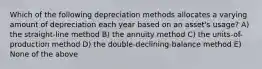 Which of the following depreciation methods allocates a varying amount of depreciation each year based on an asset's usage? A) the straight-line method B) the annuity method C) the units-of-production method D) the double-declining-balance method E) None of the above