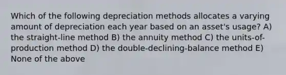 Which of the following depreciation methods allocates a varying amount of depreciation each year based on an asset's usage? A) the straight-line method B) the annuity method C) the units-of-production method D) the double-declining-balance method E) None of the above