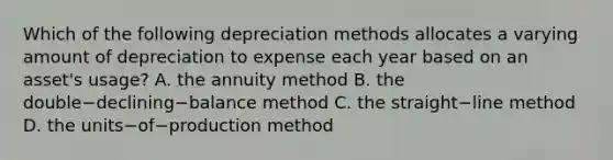 Which of the following depreciation methods allocates a varying amount of depreciation to expense each year based on an​ asset's usage? A. the annuity method B. the double−declining−balance method C. the straight−line method D. the units−of−production method