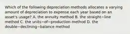 Which of the following depreciation methods allocates a varying amount of depreciation to expense each year based on an​ asset's usage? A. the annuity method B. the straight−line method C. the units−of−production method D. the double−declining−balance method