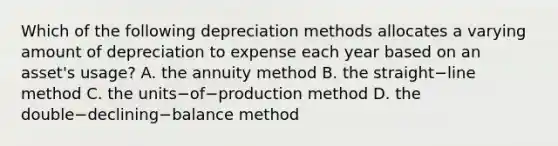 Which of the following depreciation methods allocates a varying amount of depreciation to expense each year based on an​ asset's usage? A. the annuity method B. the straight−line method C. the units−of−production method D. the double−declining−balance method