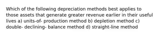 Which of the following depreciation methods best applies to those assets that generate greater revenue earlier in their useful lives a) units-of- production method b) depletion method c) double- declining- balance method d) straight-line method