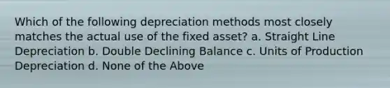 Which of the following depreciation methods most closely matches the actual use of the fixed asset? a. Straight Line Depreciation b. Double Declining Balance c. Units of Production Depreciation d. None of the Above