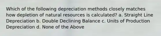 Which of the following depreciation methods closely matches how depletion of natural resources is calculated? a. Straight Line Depreciation b. Double Declining Balance c. Units of Production Depreciation d. None of the Above