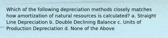 Which of the following depreciation methods closely matches how amortization of natural resources is calculated? a. Straight Line Depreciation b. Double Declining Balance c. Units of Production Depreciation d. None of the Above