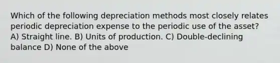 Which of the following depreciation methods most closely relates periodic depreciation expense to the periodic use of the asset? A) Straight line. B) Units of production. C) Double-declining balance D) None of the above