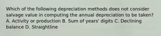 Which of the following depreciation methods does not consider salvage value in computing the annual depreciation to be taken? A. Activity or production B. Sum of years' digits C. Declining balance D. Straightline