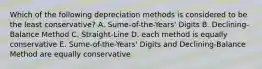 Which of the following depreciation methods is considered to be the least conservative? A. Sume-of-the-Years' Digits B. Declining-Balance Method C. Straight-Line D. each method is equally conservative E. Sume-of-the-Years' Digits and Declining-Balance Method are equally conservative