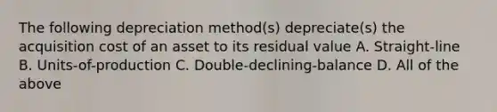 The following depreciation method(s) depreciate(s) the acquisition cost of an asset to its residual value A. Straight-line B. Units-of-production C. Double-declining-balance D. All of the above