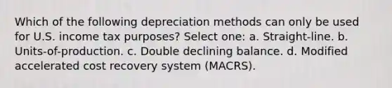 Which of the following depreciation methods can only be used for U.S. income tax purposes? Select one: a. Straight-line. b. Units-of-production. c. Double declining balance. d. Modified accelerated cost recovery system (MACRS).