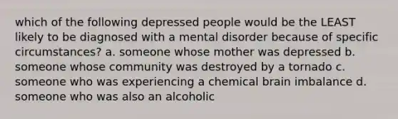 which of the following depressed people would be the LEAST likely to be diagnosed with a mental disorder because of specific circumstances? a. someone whose mother was depressed b. someone whose community was destroyed by a tornado c. someone who was experiencing a chemical brain imbalance d. someone who was also an alcoholic