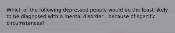 Which of the following depressed people would be the least likely to be diagnosed with a mental disorder—because of specific circumstances?