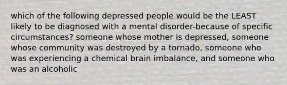 which of the following depressed people would be the LEAST likely to be diagnosed with a mental disorder-because of specific circumstances? someone whose mother is depressed, someone whose community was destroyed by a tornado, someone who was experiencing a chemical brain imbalance, and someone who was an alcoholic