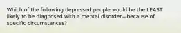 Which of the following depressed people would be the LEAST likely to be diagnosed with a mental disorder—because of specific circumstances?