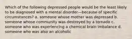 Which of the following depressed people would be the least likely to be diagnosed with a mental disorder—because of specific circumstances? a. someone whose mother was depressed b. someone whose community was destroyed by a tornado c. someone who was experiencing a chemical brain imbalance d. someone who was also an alcoholic