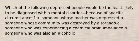 Which of the following depressed people would be the least likely to be diagnosed with a mental disorder—because of specific circumstances? a. someone whose mother was depressed b. someone whose community was destroyed by a tornado c. someone who was experiencing a chemical brain imbalance d. someone who was also an alcoholic