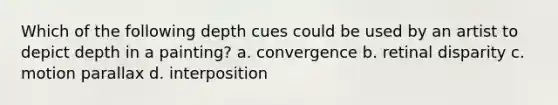 Which of the following depth cues could be used by an artist to depict depth in a painting? a. convergence b. retinal disparity c. motion parallax d. interposition