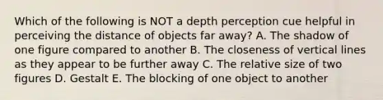 Which of the following is NOT a depth perception cue helpful in perceiving the distance of objects far away? A. The shadow of one figure compared to another B. The closeness of vertical lines as they appear to be further away C. The relative size of two figures D. Gestalt E. The blocking of one object to another