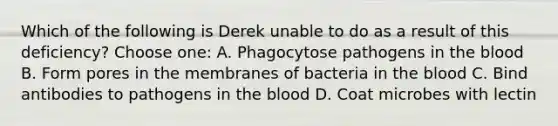 Which of the following is Derek unable to do as a result of this deficiency? Choose one: A. Phagocytose pathogens in the blood B. Form pores in the membranes of bacteria in the blood C. Bind antibodies to pathogens in the blood D. Coat microbes with lectin