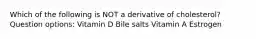Which of the following is NOT a derivative of cholesterol? Question options: Vitamin D Bile salts Vitamin A Estrogen