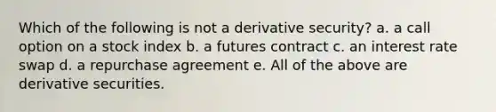 Which of the following is not a derivative security? a. a call option on a stock index b. a futures contract c. an interest rate swap d. a repurchase agreement e. All of the above are derivative securities.