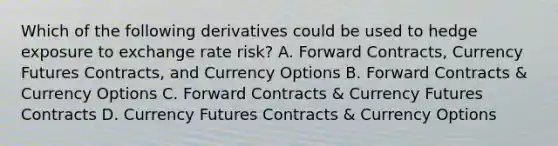 Which of the following derivatives could be used to hedge exposure to exchange rate risk? A. Forward Contracts, Currency Futures Contracts, and Currency Options B. Forward Contracts & Currency Options C. Forward Contracts & Currency Futures Contracts D. Currency Futures Contracts & Currency Options