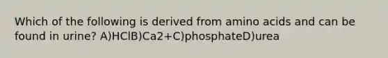 Which of the following is derived from amino acids and can be found in urine? A)HClB)Ca2+C)phosphateD)urea