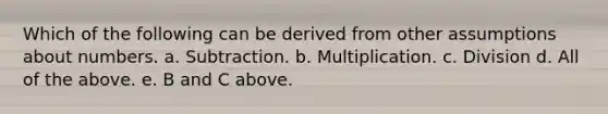 Which of the following can be derived from other assumptions about numbers. a. Subtraction. b. Multiplication. c. Division d. All of the above. e. B and C above.