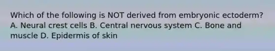 Which of the following is NOT derived from embryonic ectoderm? A. Neural crest cells B. Central nervous system C. Bone and muscle D. Epidermis of skin