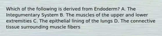 Which of the following is derived from Endoderm? A. The Integumentary System B. The muscles of the upper and lower extremities C. The epithelial lining of the lungs D. The <a href='https://www.questionai.com/knowledge/kYDr0DHyc8-connective-tissue' class='anchor-knowledge'>connective tissue</a> surrounding muscle fibers