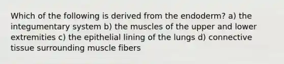 Which of the following is derived from the endoderm? a) the integumentary system b) the muscles of the upper and lower extremities c) the epithelial lining of the lungs d) connective tissue surrounding muscle fibers