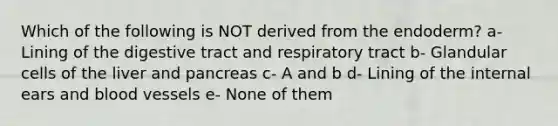 Which of the following is NOT derived from the endoderm? a- Lining of the digestive tract and respiratory tract b- Glandular cells of the liver and pancreas c- A and b d- Lining of the internal ears and blood vessels e- None of them