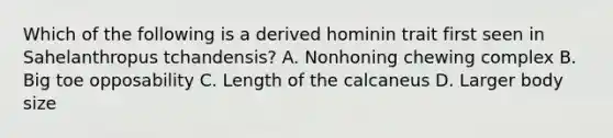 Which of the following is a derived hominin trait first seen in Sahelanthropus tchandensis? A. Nonhoning chewing complex B. Big toe opposability C. Length of the calcaneus D. Larger body size