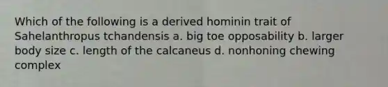 Which of the following is a derived hominin trait of Sahelanthropus tchandensis a. big toe opposability b. larger body size c. length of the calcaneus d. nonhoning chewing complex