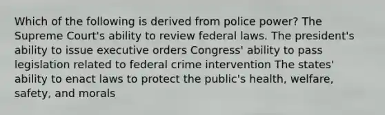 Which of the following is derived from police power? The Supreme Court's ability to review federal laws. The president's ability to issue executive orders Congress' ability to pass legislation related to federal crime intervention The states' ability to enact laws to protect the public's health, welfare, safety, and morals