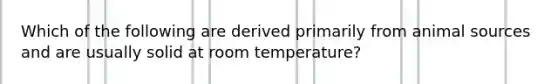 Which of the following are derived primarily from animal sources and are usually solid at room temperature?